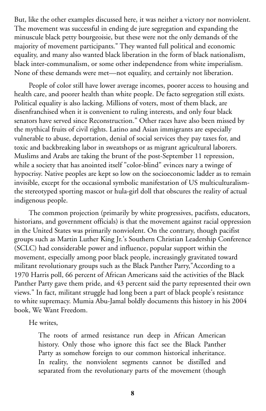 But, like the other examples discussed here, i was neither a victory nor nonviolent. The movement was successful in ending de jure segregation and expanding the minuscule black petty bourgeoisie, but these were not the only demands of the majority of movement participants.” They wanted full political and economic equality, and many also wanted black liberation in the form of black nation: black nter-communalism, or some orher independence from white imperialism, None of these demands were met—not equality, and certainly no liberation.  People of color still have lower average incomes, poorer access to housing and health care, and poorer health than white people. De facto segregation stll exists. Poliical cquality is also lacking. Millions of voters, most of them black, are. disenfranchised when it is convenient to ruling interests, and only four black senators have served since Reconstruction.” Other races have also been missed by the mythical fruits of civl rights. Latino and Asian immigrants are especially vulnerable to abuse, deportarion, denial of social services they pay taxes for, and toxic and backbreaking labor in sweatshops or as migrant agricultural laborers Muslims and Arabs are taking the brunt of the post-September 11 repression, while a society that has anointed itself "color-blind” evinces nary a twinge of hypocrisy. Native peoples are kept so low on the sociocconomic ladder as to remain invisible, except for the occasional symboli the stercotyped sporting mascot or hula-girl doll that obscures the reality of actual igenous people.  ‘manifestation of US multiculcuralism-  The common projection (primarily by white progessives, pacifists, educators, historians, and government officials)is that the movement against racial oppression in the United States was primarily nonviolent. On the contrary, though pacifist groups such as Martin Luther King Jr’s Southern Christian Leadership Conference (SCLC) had considerable power and influence, popular support within the movement, especially among poor black people, increasingly gravitated toward militant revolutionary groups such as the Black Panther Parry,"According t0 2 1970 Harris poll, 66 percent of African Americans said the activies of the Black Panther Party gave them pride, and 43 percent said the party represented their own views." In fact, militant struggle had long been a part of black people’s resistance t0 white supremacy. Mumia Abu-Jamal boldly documents this history in his 2004 book, We Want Freedom.  He writes,  The roots of armed nce run deep in Afican American history. Only those who ignore this fact sce the Black Panther Party as somchow forcign to our common historical inheritance. In reality, the nonviolent segments cannot be discilled and separated from the revolutionary parts of the movement (though 